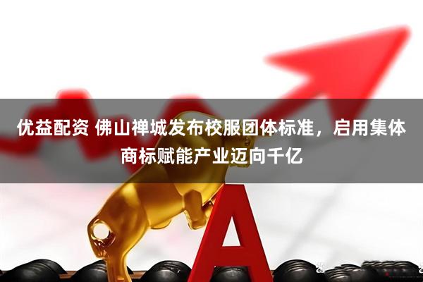 优益配资 佛山禅城发布校服团体标准，启用集体商标赋能产业迈向千亿