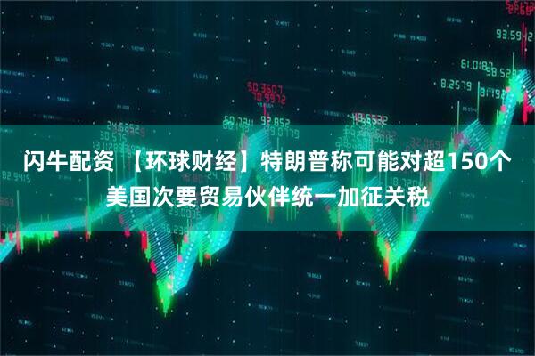 闪牛配资 【环球财经】特朗普称可能对超150个美国次要贸易伙伴统一加征关税