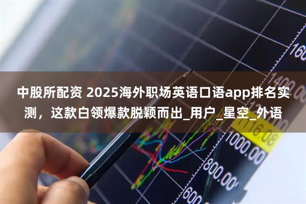 中股所配资 2025海外职场英语口语app排名实测，这款白领爆款脱颖而出_用户_星空_外语