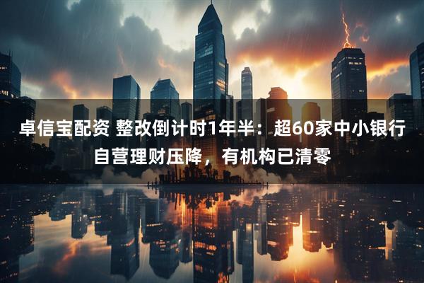 卓信宝配资 整改倒计时1年半：超60家中小银行自营理财压降，有机构已清零
