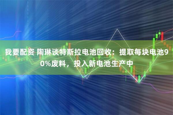 我要配资 陶琳谈特斯拉电池回收：提取每块电池90%废料，投入新电池生产中