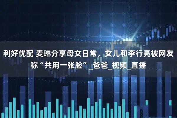利好优配 麦琳分享母女日常，女儿和李行亮被网友称“共用一张脸”_爸爸_视频_直播