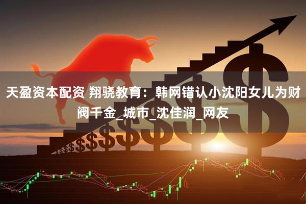 天盈资本配资 翔骁教育：韩网错认小沈阳女儿为财阀千金_城市_沈佳润_网友