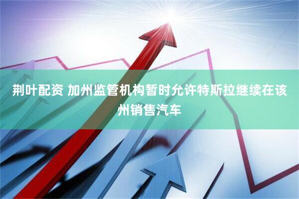 荆叶配资 加州监管机构暂时允许特斯拉继续在该州销售汽车